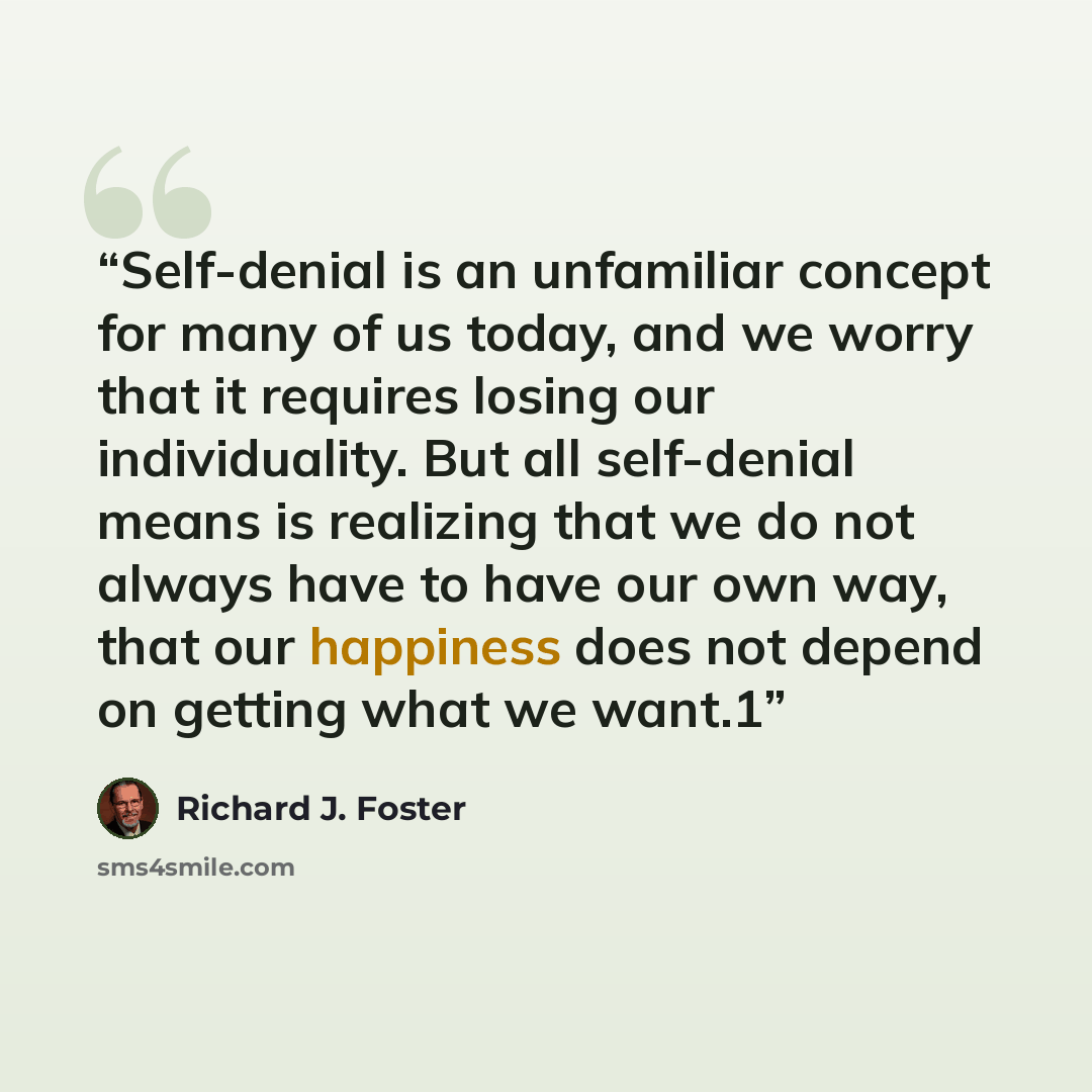 “Self-denial is an unfamiliar concept for many of us today, and we worry that it requires losing our individuality. But all self-denial means is realizing that we do not always have to have our own way, that our happiness does not depend on getting what we want.1” quote by Richard J. Foster