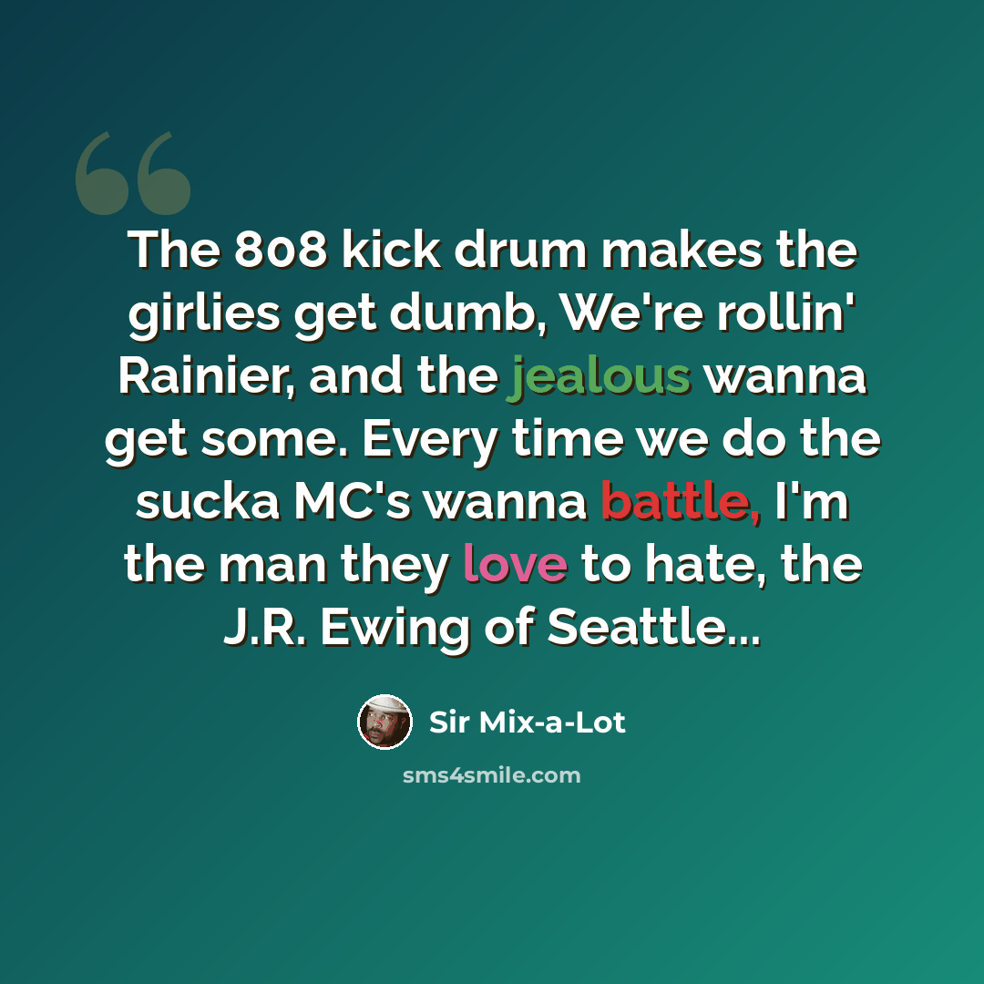 “The 808 kick drum makes the girlies get dumb, We're rollin' Rainier, and the jealous wanna get some. Every time we do the sucka MC's wanna battle, I'm the man they love to hate, the J.R. Ewing of Seattle...” quote by Sir Mix-a-Lot
