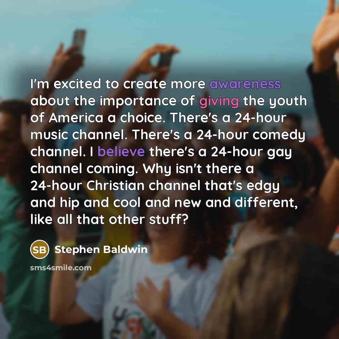 “I'm excited to create more awareness about the importance of giving the youth of America a choice. There's a 24-hour music channel. There's a 24-hour comedy channel. I believe there's a 24-hour gay channel coming. Why isn't there a 24-hour Christian channel that's edgy and hip and cool and new and…” quote by Stephen Baldwin