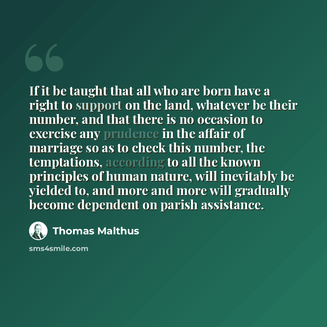 “If it be taught that all who are born have a right to support on the land, whatever be their number, and that there is no occasion to exercise any prudence in the affair of marriage so as to check this number, the temptations, according to all the known principles of human nature, will inevitably…” quote by Thomas Malthus