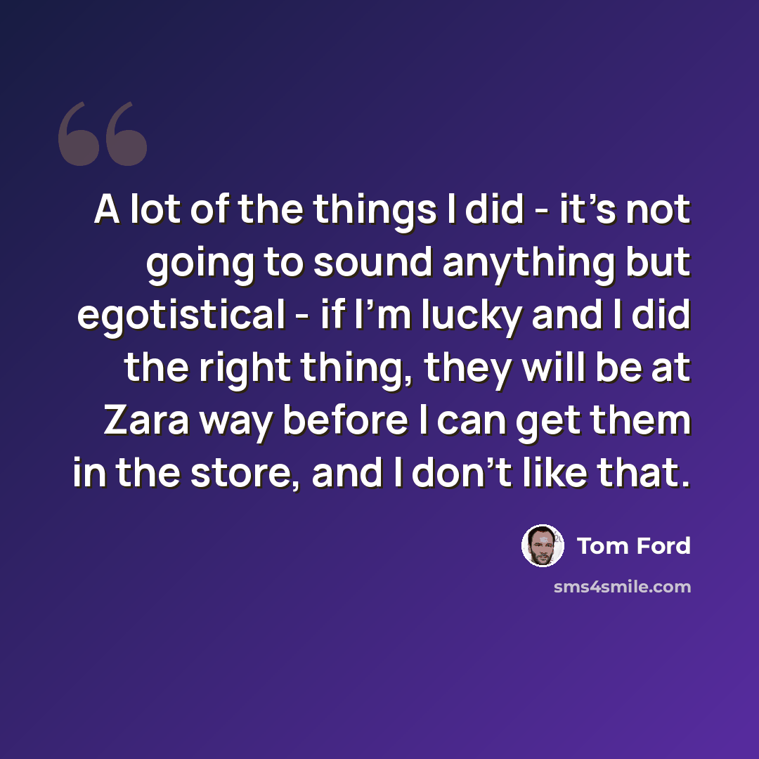 “A lot of the things I did - it's not going to sound anything but egotistical - if I'm lucky and I did the right thing, they will be at Zara way before I can get them in the store, and I don't like that.” quote by Tom Ford
