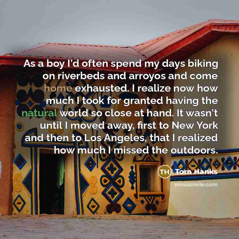 “As a boy I'd often spend my days biking on riverbeds and arroyos and come home exhausted. I realize now how much I took for granted having the natural world so close at hand. It wasn't until I moved away, first to New York and then to Los Angeles, that I realized how much I missed the outdoors.” quote by Tom Hanks