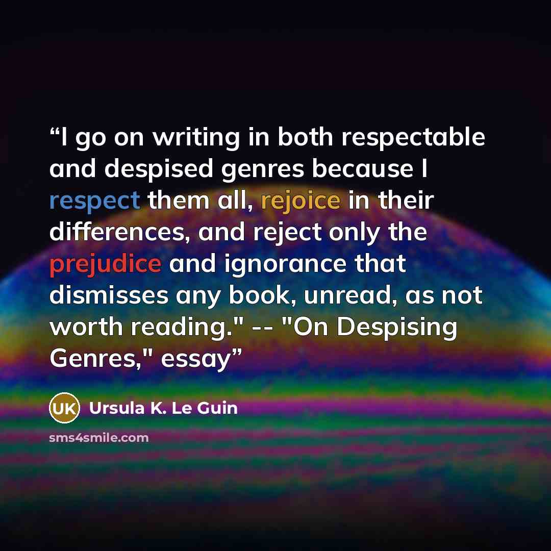 “I go on writing in both respectable and despised genres because I respect them all, rejoice in their differences, and reject only the prejudice and ignorance that dismisses any book, unread, as not worth reading." -- "On Despising Genres," essay” quote by Ursula K. Le Guin