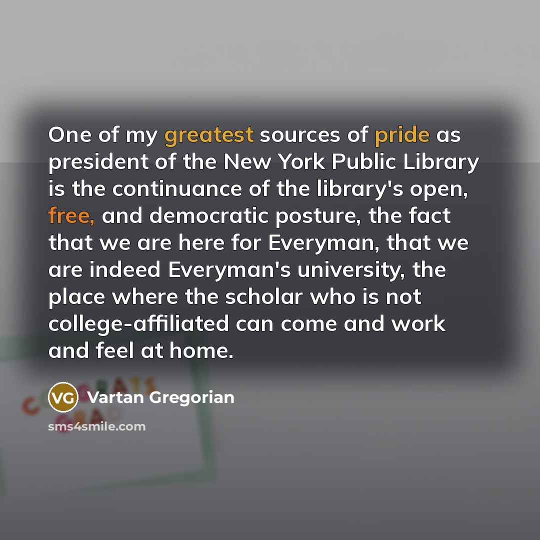 “One of my greatest sources of pride as president of the New York Public Library is the continuance of the library's open, free, and democratic posture, the fact that we are here for Everyman, that we are indeed Everyman's university, the place where the scholar who is not college-affiliated can…” quote by Vartan Gregorian