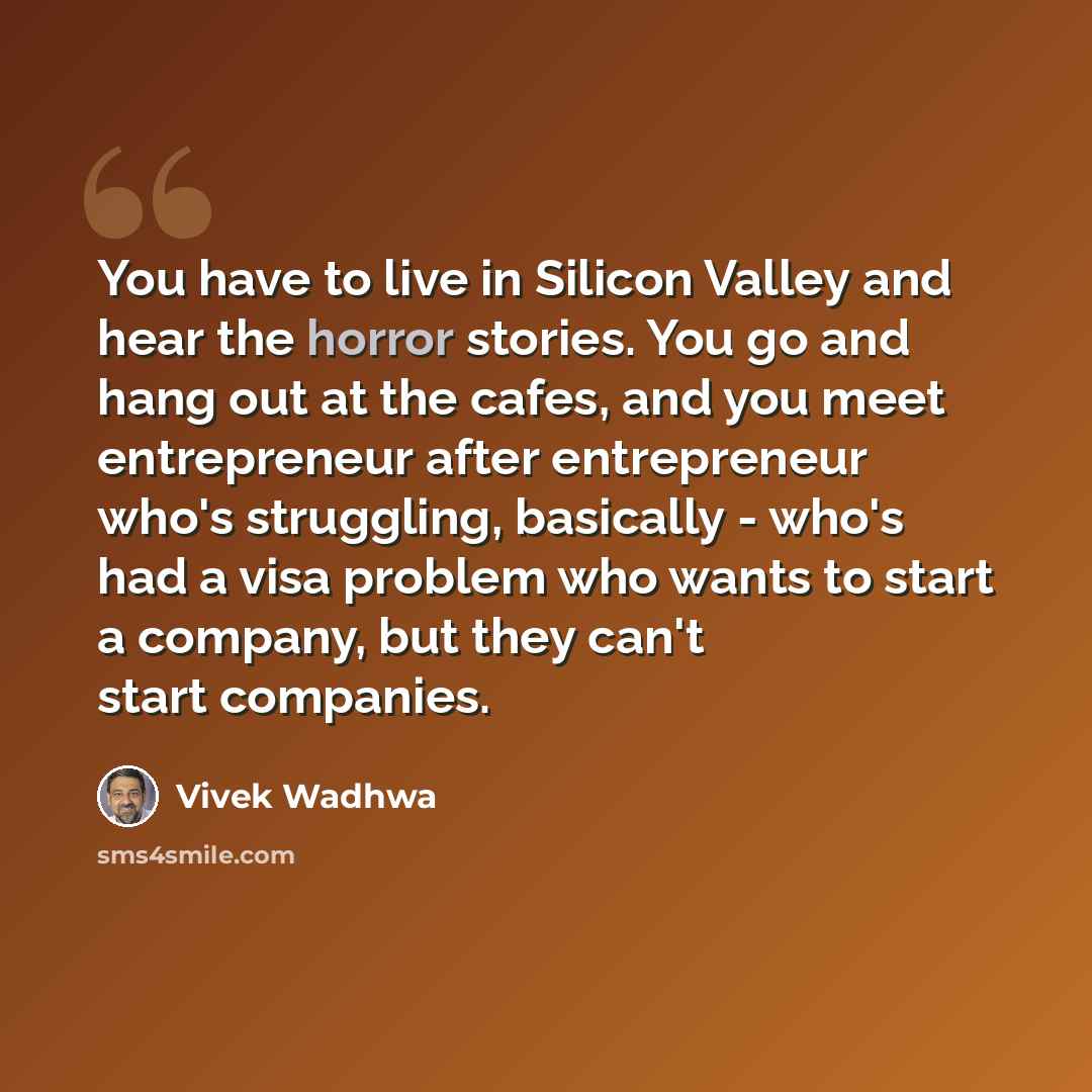 “You have to live in Silicon Valley and hear the horror stories. You go and hang out at the cafes, and you meet entrepreneur after entrepreneur who's struggling, basically - who's had a visa problem who wants to start a company, but they can't start companies.” quote by Vivek Wadhwa