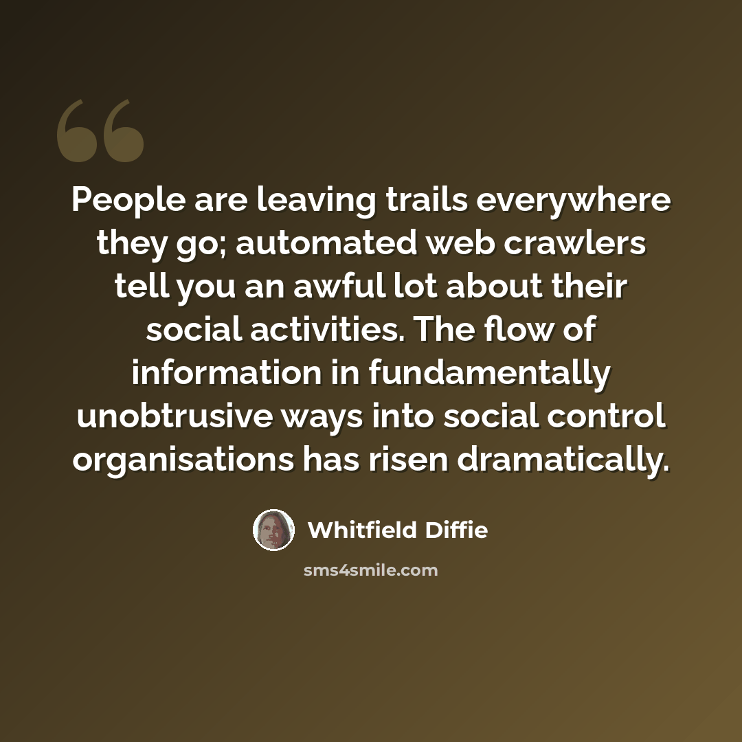 “People are leaving trails everywhere they go; automated web crawlers tell you an awful lot about their social activities. The flow of information in fundamentally unobtrusive ways into social control organisations has risen dramatically.” quote by Whitfield Diffie