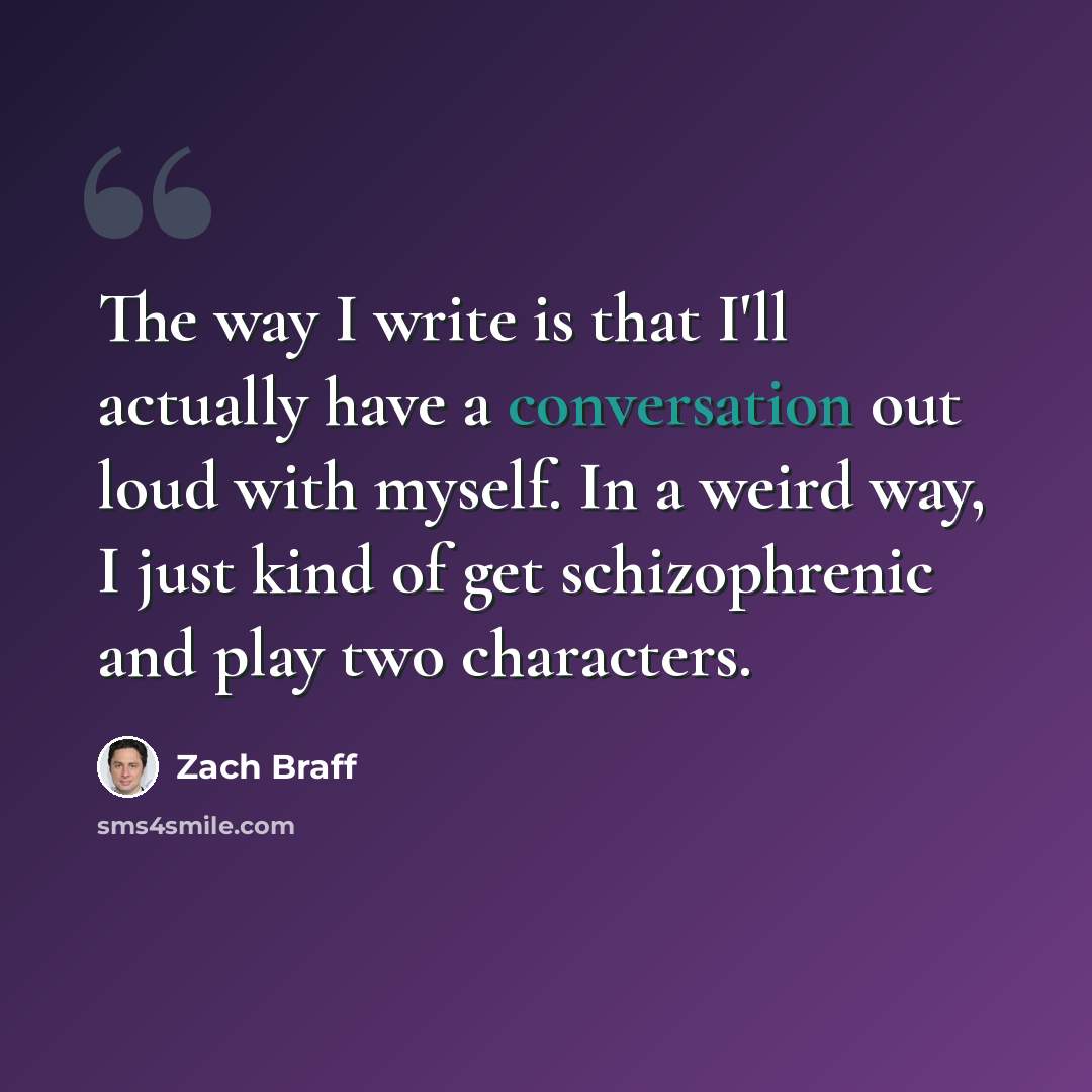 “The way I write is that I'll actually have a conversation out loud with myself. In a weird way, I just kind of get schizophrenic and play two characters.” quote by Zach Braff