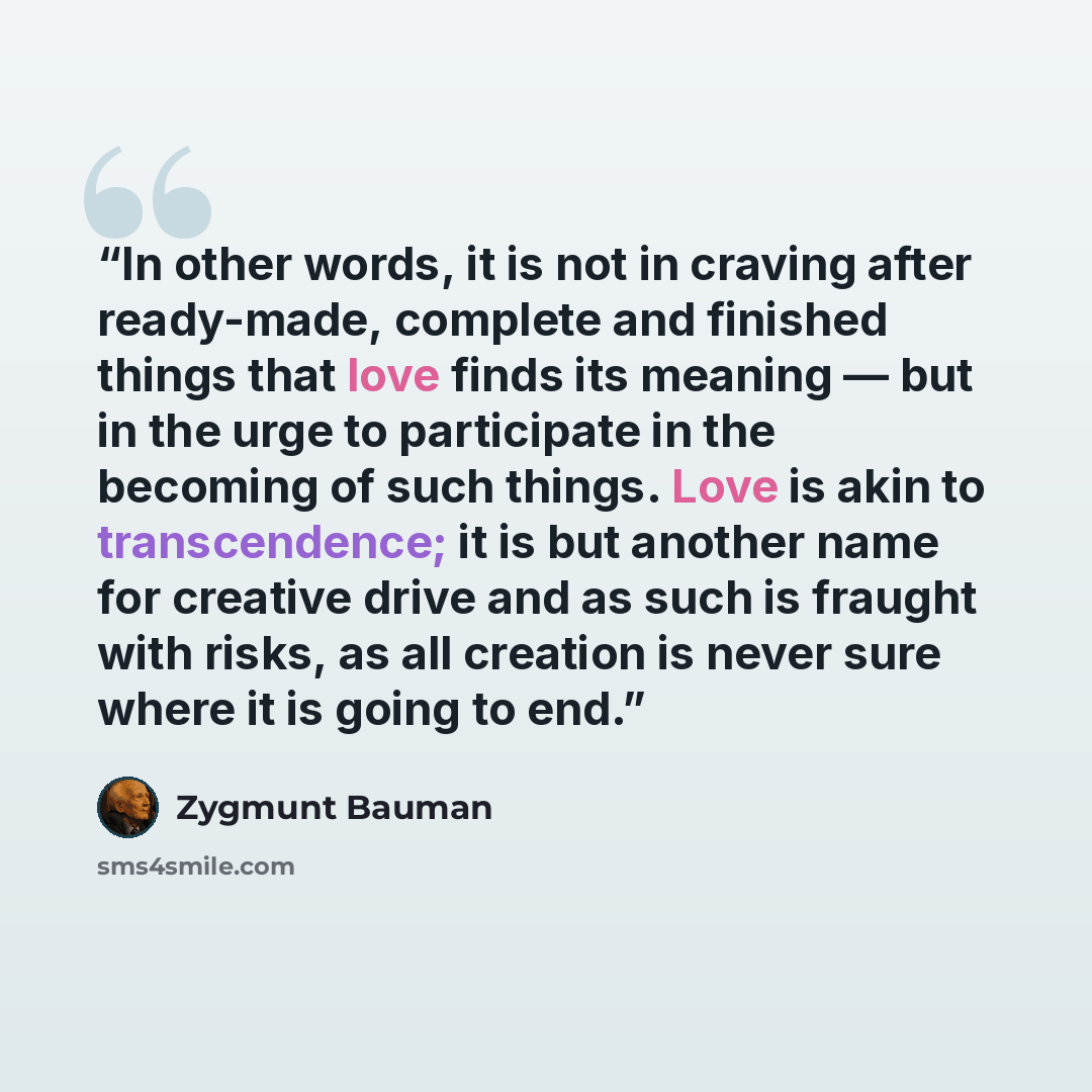 “In other words, it is not in craving after ready-made, complete and finished things that love finds its meaning ― but in the urge to participate in the becoming of such things. Love is akin to transcendence; it is but another name for creative drive and as such is fraught with risks, as all…” quote by Zygmunt Bauman