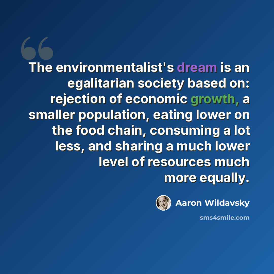 “The environmentalist's dream is an egalitarian society based on: rejection of economic growth, a smaller population, eating lower on the food chain, consuming a lot less, and sharing a much lower level of resources much more equally.” quote by Aaron Wildavsky