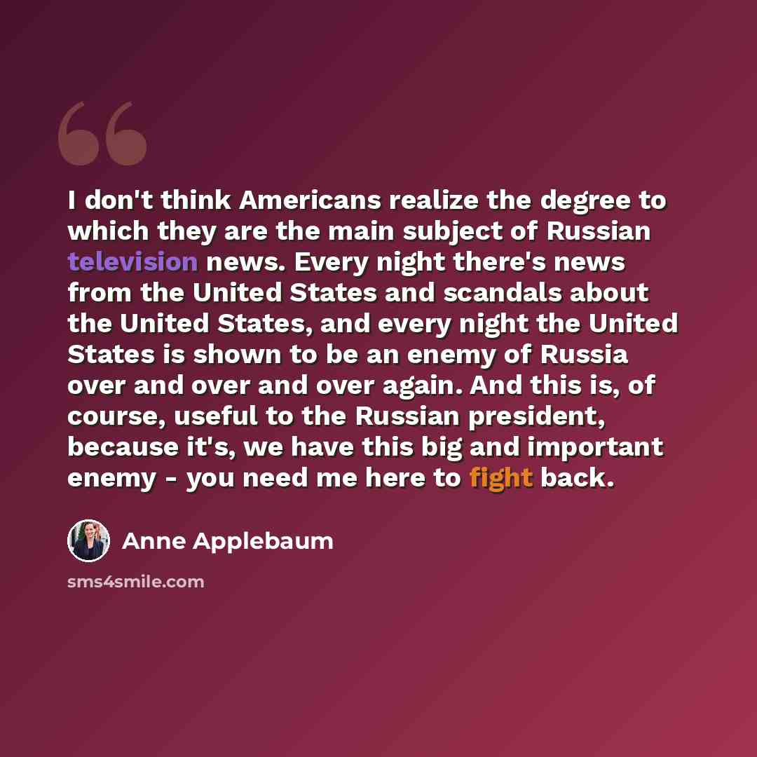 “I don't think Americans realize the degree to which they are the main subject of Russian television news. Every night there's news from the United States and scandals about the United States, and every night the United States is shown to be an enemy of Russia over and over and over again. And this…” quote by Anne Applebaum