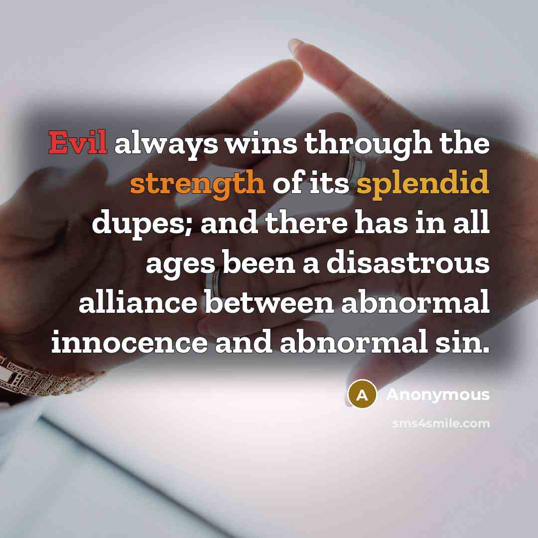 “Evil always wins through the strength of its splendid dupes; and there has in all ages been a disastrous alliance between abnormal innocence and abnormal sin.” quote by Anonymous