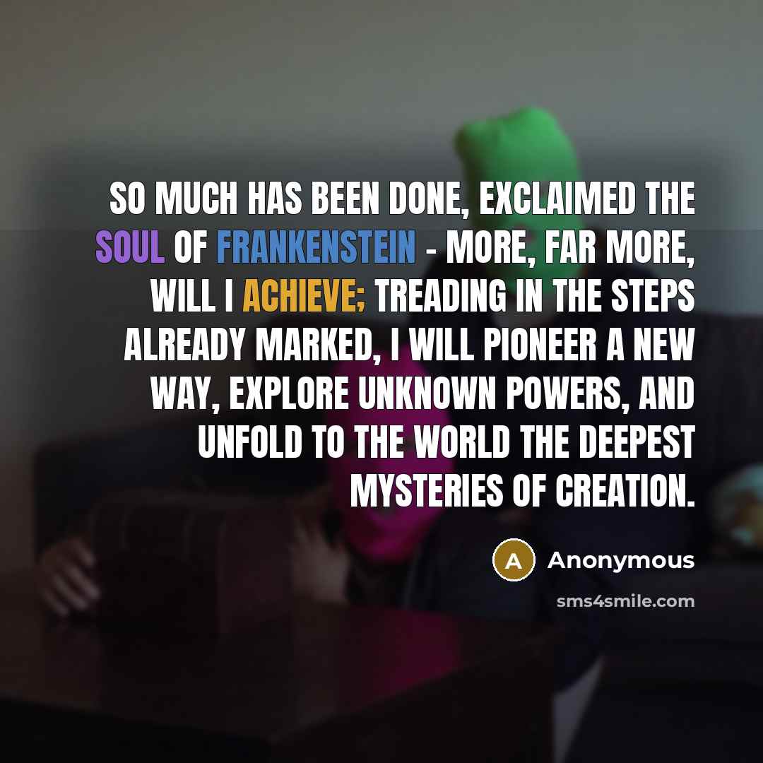 “So much has been done, exclaimed the soul of Frankenstein - more, far more, will I achieve; treading in the steps already marked, I will pioneer a new way, explore unknown powers, and unfold to the world the deepest mysteries of creation.” quote by Anonymous