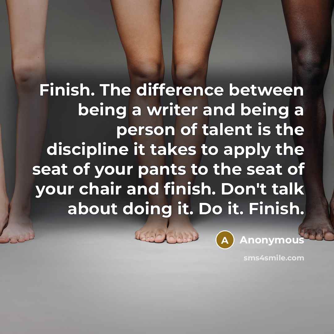 “Finish. The difference between being a writer and being a person of talent is the discipline it takes to apply the seat of your pants to the seat of your chair and finish. Don't talk about doing it. Do it. Finish.” quote by Anonymous
