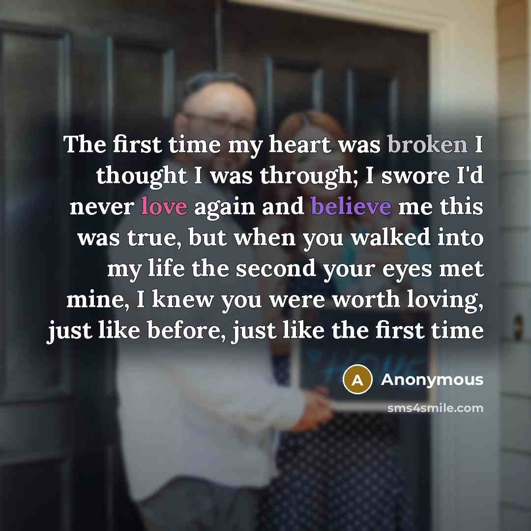 “The first time my heart was broken I thought I was through; I swore I'd never love again and believe me this was true, but when you walked into my life the second your eyes met mine, I knew you were worth loving, just like before, just like the first time” quote by Anonymous