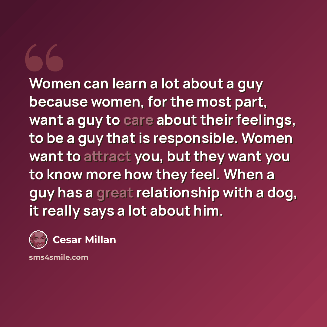 “Women can learn a lot about a guy because women, for the most part, want a guy to care about their feelings, to be a guy that is responsible. Women want to attract you, but they want you to know more how they feel. When a guy has a great relationship with a dog, it really says a lot about him.” quote by Cesar Millan