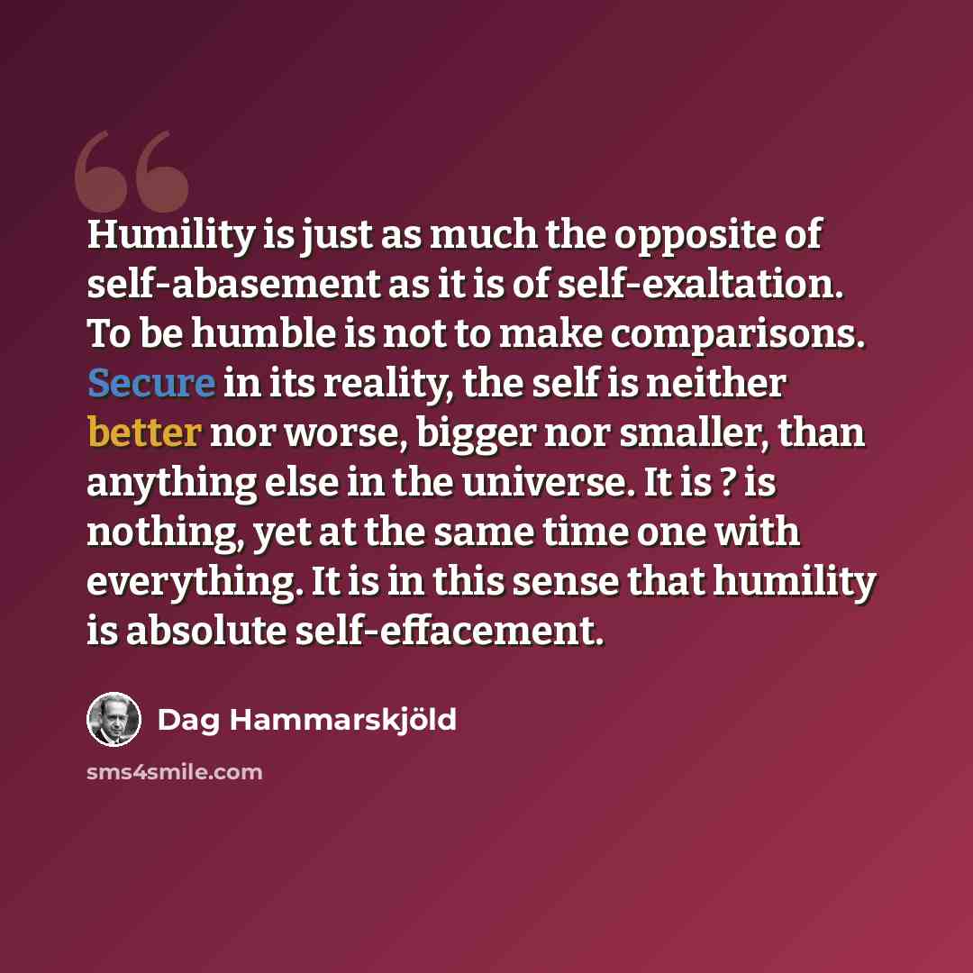 “Humility is just as much the opposite of self-abasement as it is of self-exaltation. To be humble is not to make comparisons. Secure in its reality, the self is neither better nor worse, bigger nor smaller, than anything else in the universe. It is ? is nothing, yet at the same time one with…” quote by Dag Hammarskjold