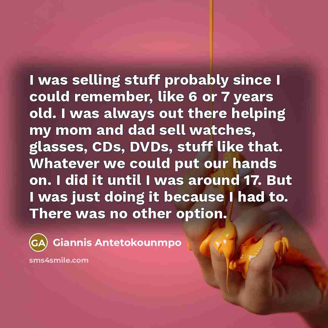 “I was selling stuff probably since I could remember, like 6 or 7 years old. I was always out there helping my mom and dad sell watches, glasses, CDs, DVDs, stuff like that. Whatever we could put our hands on. I did it until I was around 17. But I was just doing it because I had to. There was no…” quote by Giannis Antetokounmpo