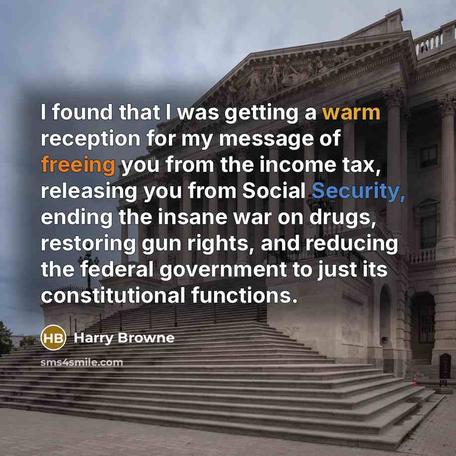 “I found that I was getting a warm reception for my message of freeing you from the income tax, releasing you from Social Security, ending the insane war on drugs, restoring gun rights, and reducing the federal government to just its constitutional functions.” quote by Harry Browne