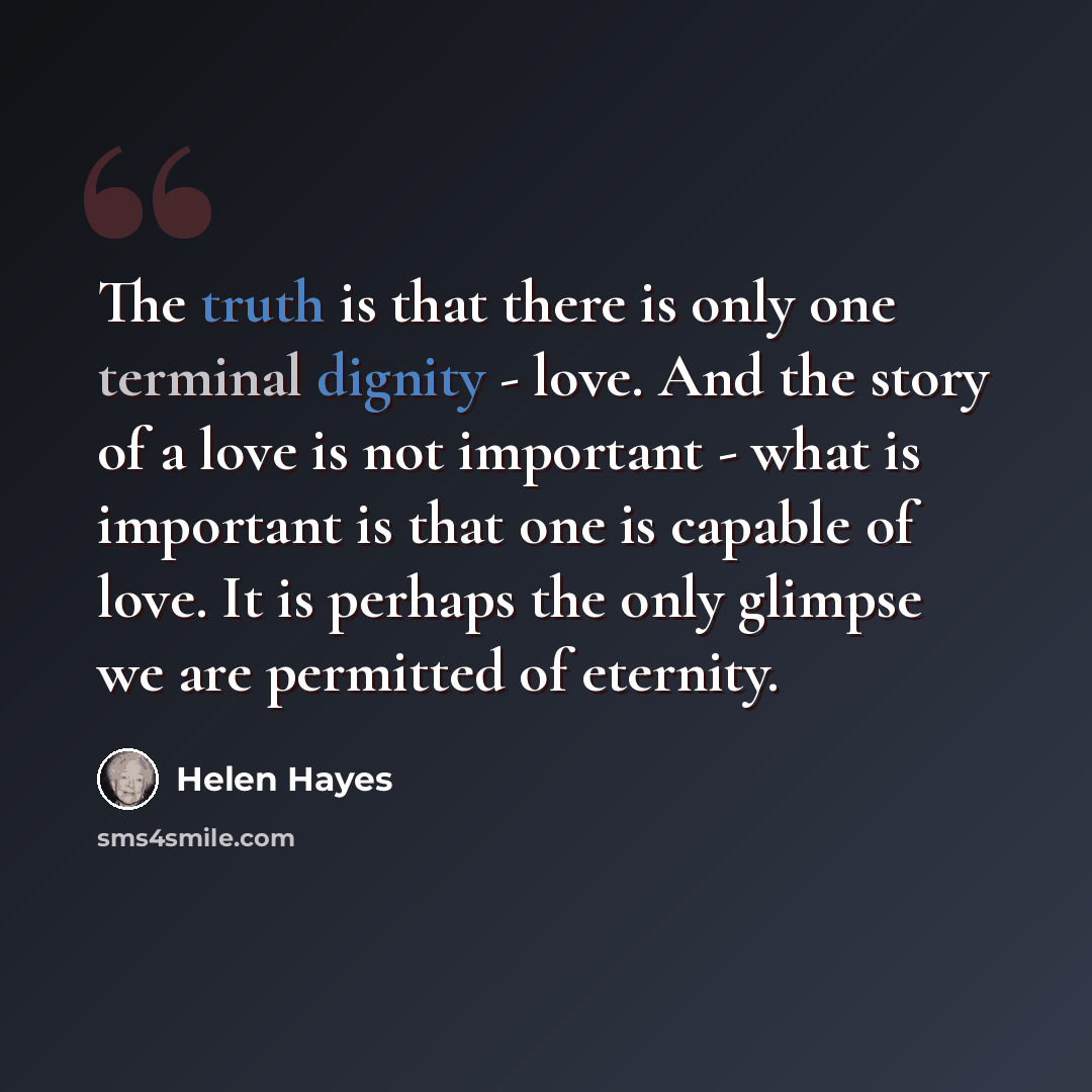“The truth is that there is only one terminal dignity - love. And the story of a love is not important - what is important is that one is capable of love. It is perhaps the only glimpse we are permitted of eternity.” quote by Helen Hayes