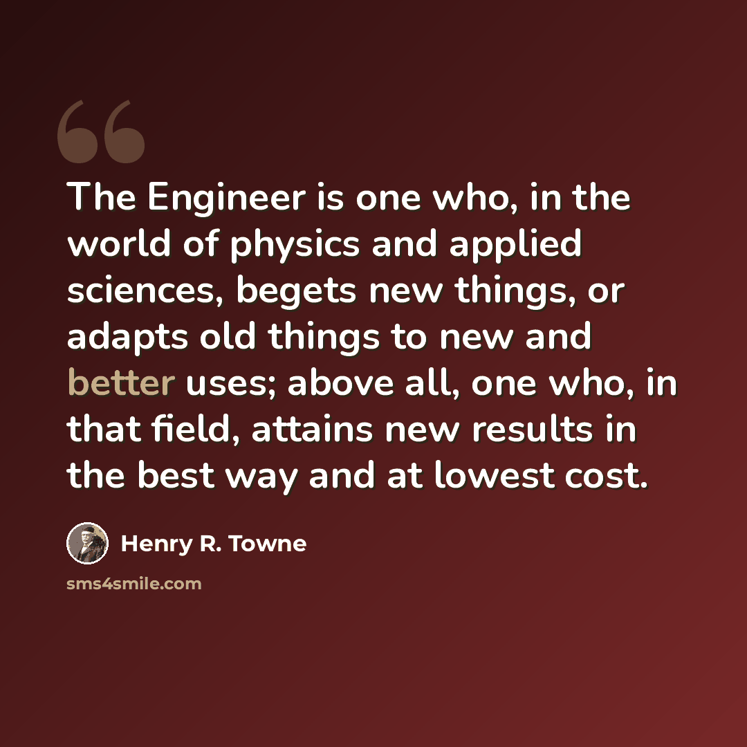 “The Engineer is one who, in the world of physics and applied sciences, begets new things, or adapts old things to new and better uses; above all, one who, in that field, attains new results in the best way and at lowest cost.” quote by Henry R. Towne