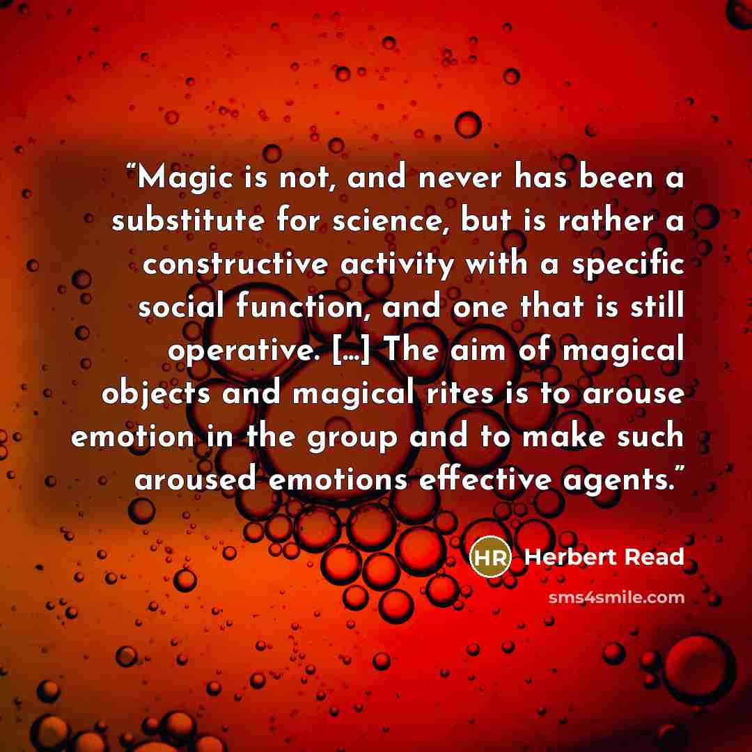 “Magic is not, and never has been a substitute for science, but is rather a constructive activity with a specific social function, and one that is still operative. [...] The aim of magical objects and magical rites is to arouse emotion in the group and to make such aroused emotions effective agents.” quote by Herbert Read