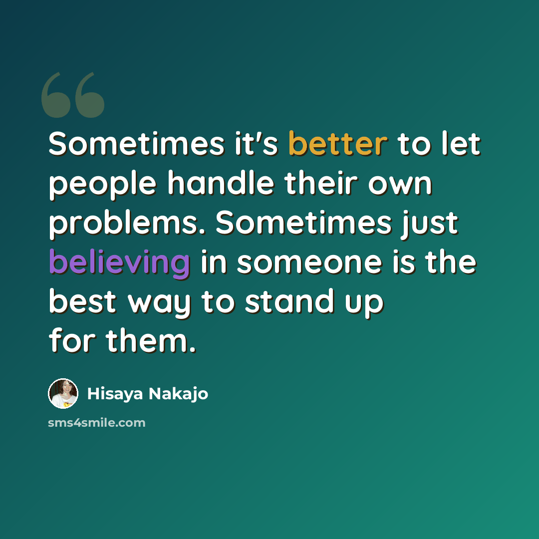 “Sometimes it's better to let people handle their own problems. Sometimes just believing in someone is the best way to stand up for them.” quote by Hisaya Nakajo