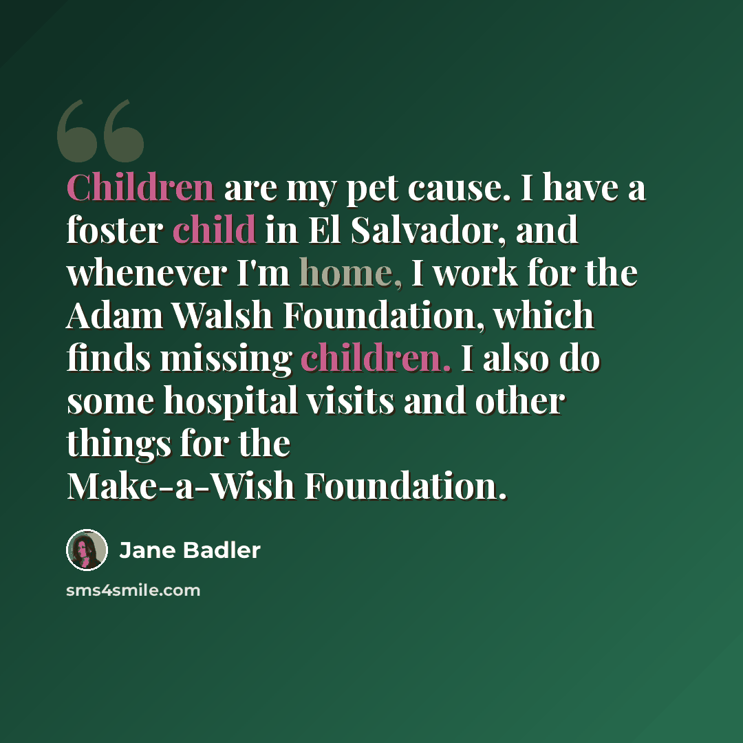 “Children are my pet cause. I have a foster child in El Salvador, and whenever I'm home, I work for the Adam Walsh Foundation, which finds missing children. I also do some hospital visits and other things for the Make-a-Wish Foundation.” quote by Jane Badler