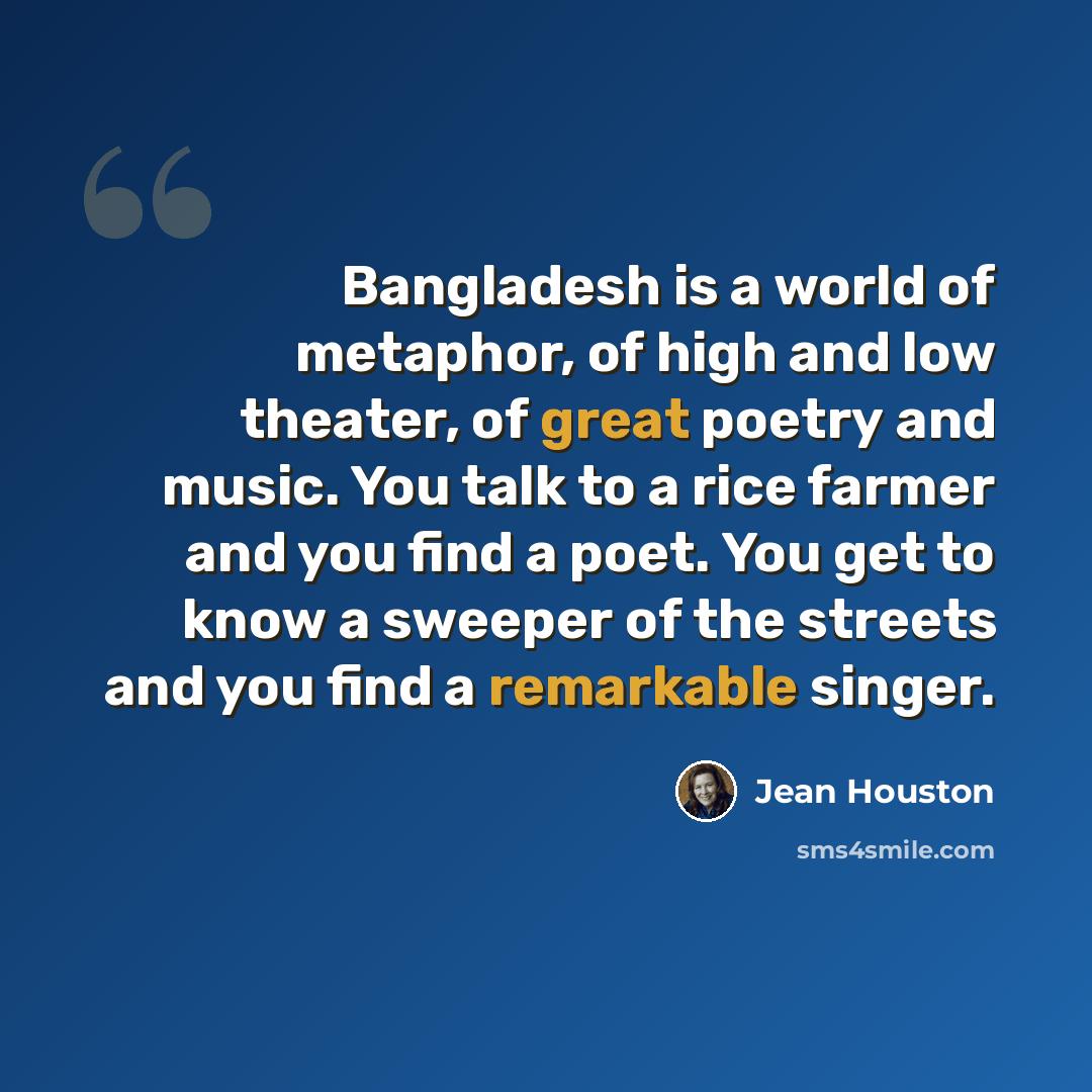 “Bangladesh is a world of metaphor, of high and low theater, of great poetry and music. You talk to a rice farmer and you find a poet. You get to know a sweeper of the streets and you find a remarkable singer.” quote by Jean Houston