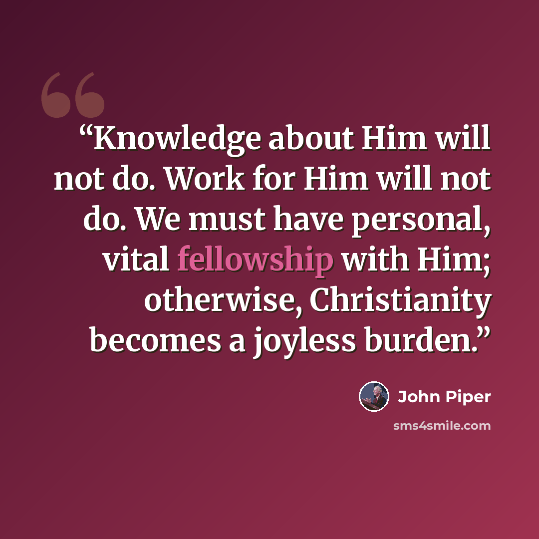 “Knowledge about Him will not do. Work for Him will not do. We must have personal, vital fellowship with Him; otherwise, Christianity becomes a joyless burden.” quote by John Piper
