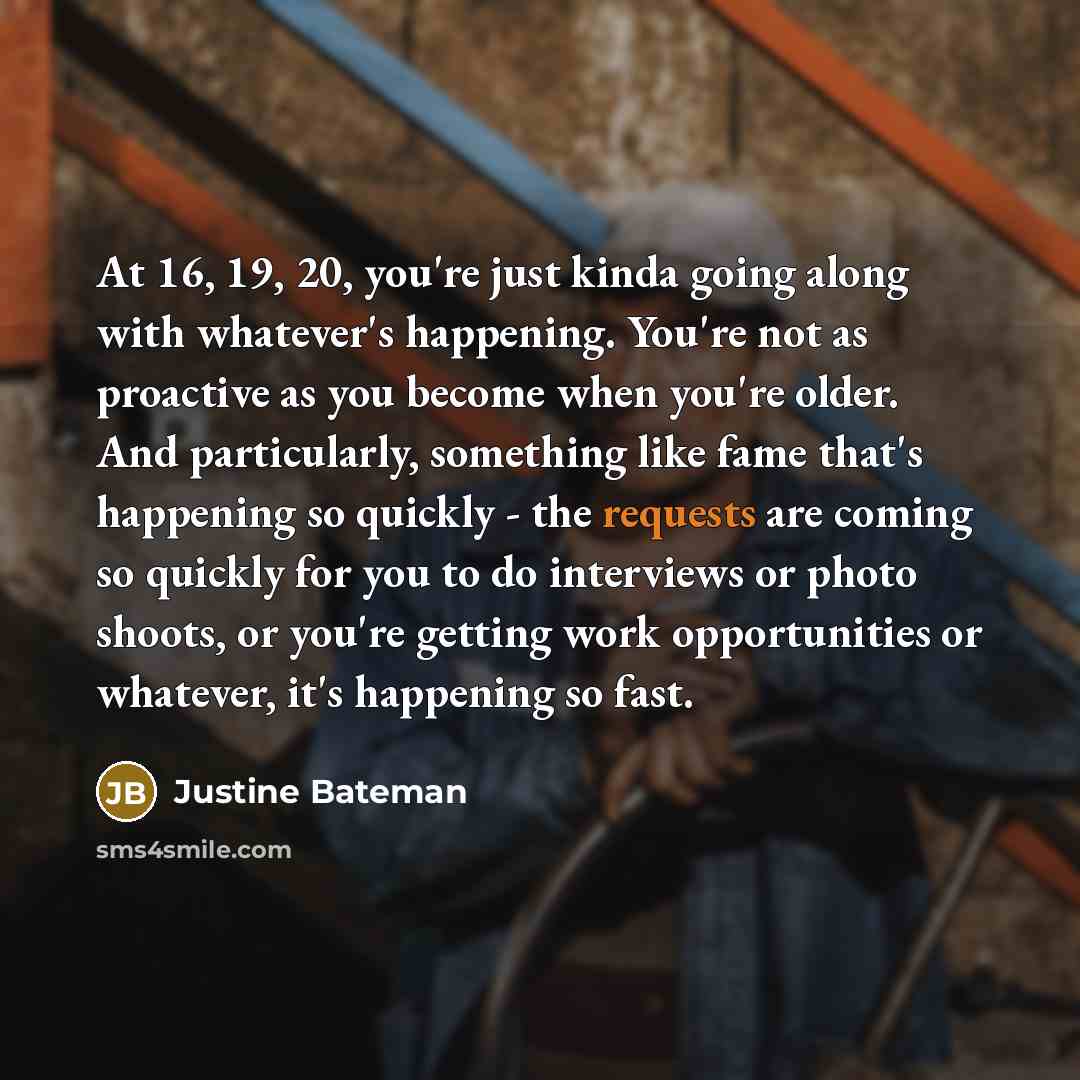 “At 16, 19, 20, you're just kinda going along with whatever's happening. You're not as proactive as you become when you're older. And particularly, something like fame that's happening so quickly - the requests are coming so quickly for you to do interviews or photo shoots, or you're getting work…” quote by Justine Bateman