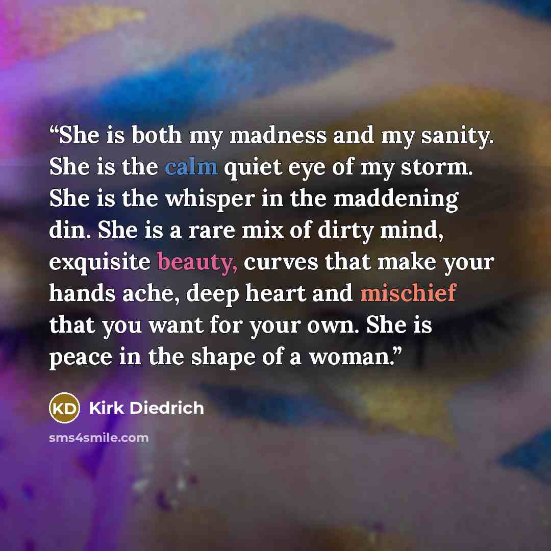 “She is both my madness and my sanity. She is the calm quiet eye of my storm. She is the whisper in the maddening din. She is a rare mix of dirty mind, exquisite beauty, curves that make your hands ache, deep heart and mischief that you want for your own. She is peace in the shape of a woman.” quote by Kirk Diedrich