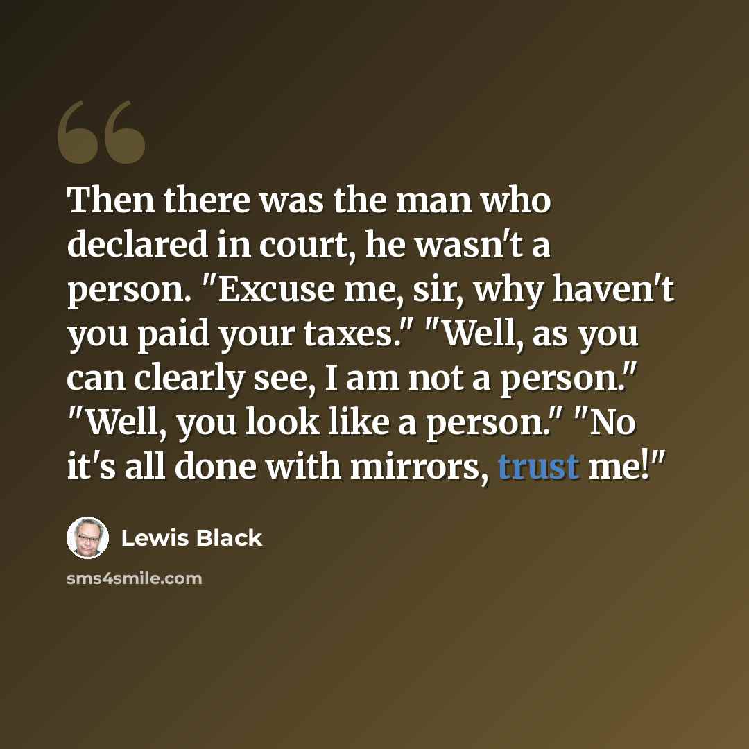 “Then there was the man who declared in court, he wasn't a person. "Excuse me, sir, why haven't you paid your taxes." "Well, as you can clearly see, I am not a person." "Well, you look like a person." "No it's all done with mirrors, trust me!"” quote by Lewis Black