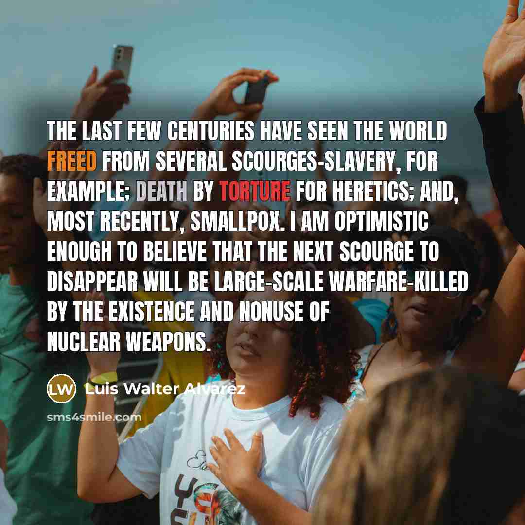 “The last few centuries have seen the world freed from several scourges-slavery, for example; death by torture for heretics; and, most recently, smallpox. I am optimistic enough to believe that the next scourge to disappear will be large-scale warfare-killed by the existence and nonuse of nuclear…” quote by Luis Walter Alvarez