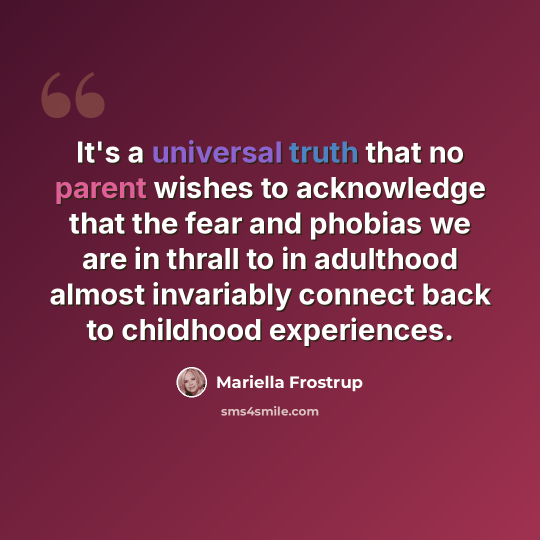 “It's a universal truth that no parent wishes to acknowledge that the fear and phobias we are in thrall to in adulthood almost invariably connect back to childhood experiences.” quote by Mariella Frostrup