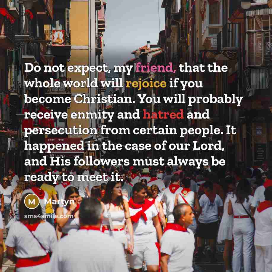 “Do not expect, my friend, that the whole world will rejoice if you become Christian. You will probably receive enmity and hatred and persecution from certain people. It happened in the case of our Lord, and His followers must always be ready to meet it.” quote by Martyn