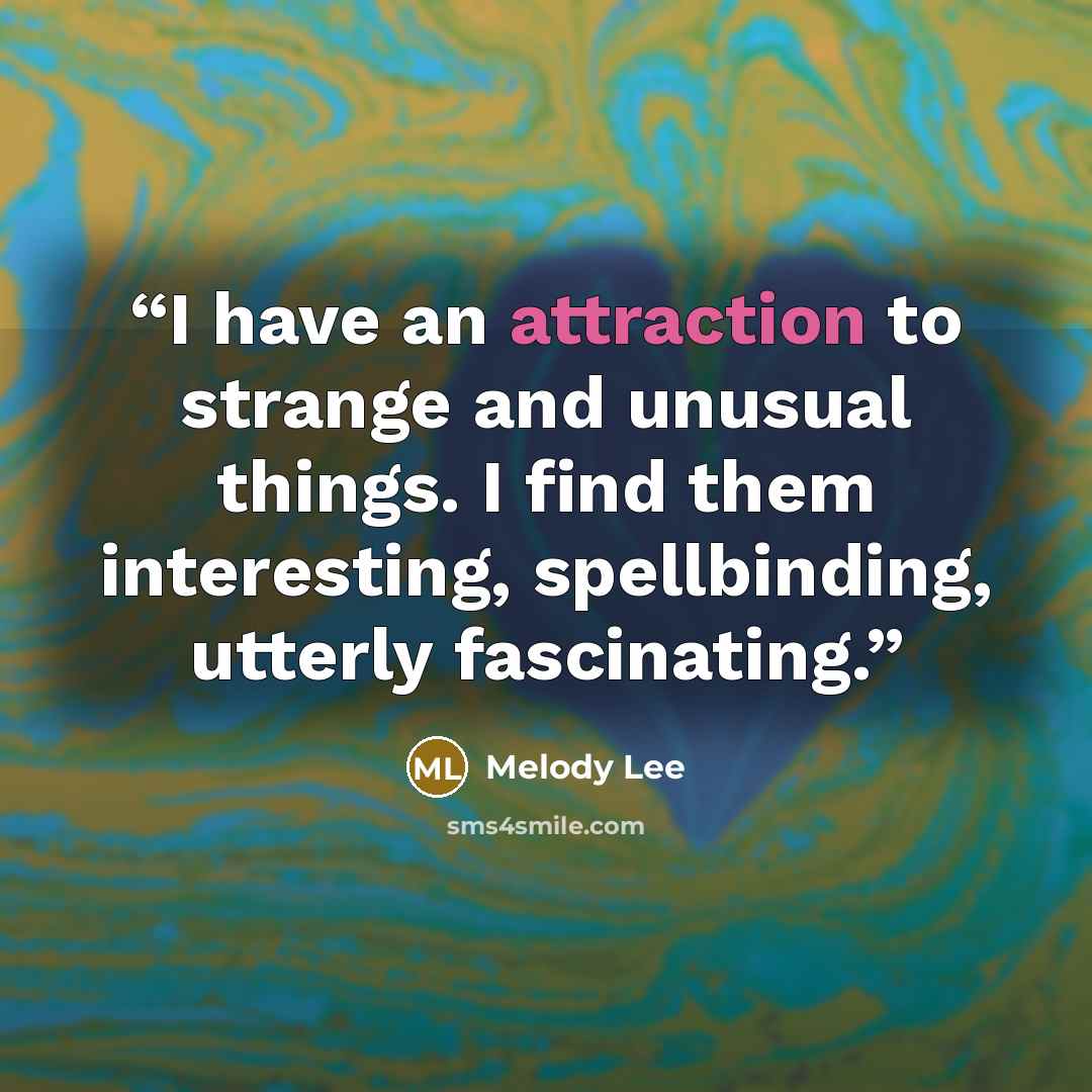 “I have an attraction to strange and unusual things. I find them interesting, spellbinding, utterly fascinating.” quote by Melody Lee