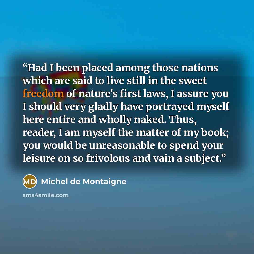 “Had I been placed among those nations which are said to live still in the sweet freedom of nature's first laws, I assure you I should very gladly have portrayed myself here entire and wholly naked. Thus, reader, I am myself the matter of my book; you would be unreasonable to spend your leisure on…” quote by Michel de Montaigne