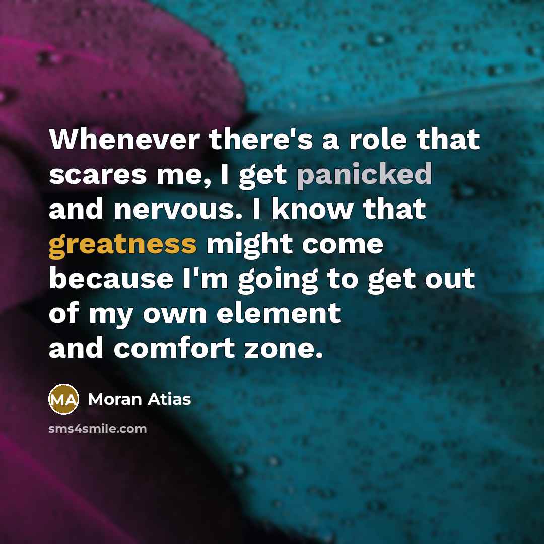 “Whenever there's a role that scares me, I get panicked and nervous. I know that greatness might come because I'm going to get out of my own element and comfort zone.” quote by Moran Atias
