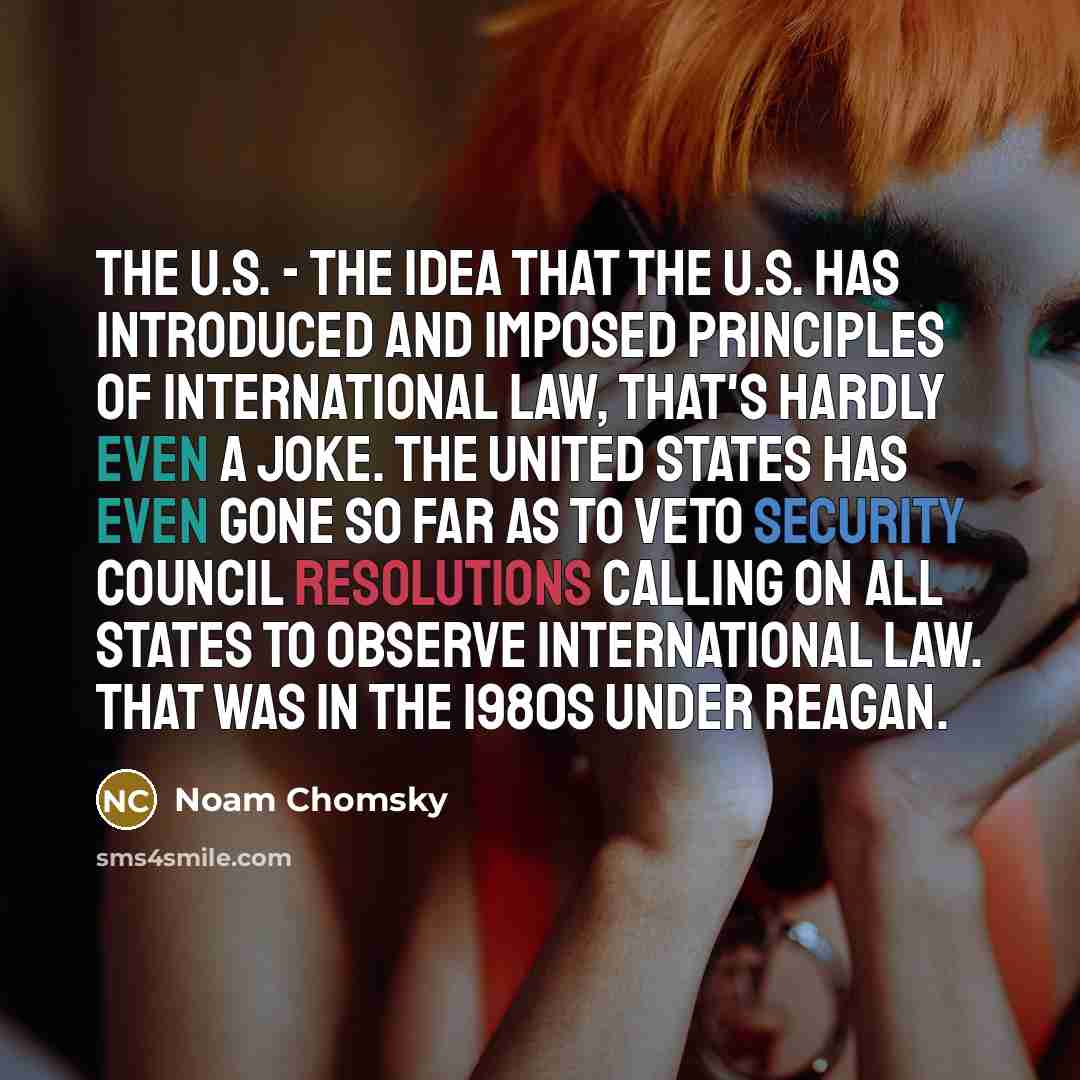 “The U.S. - the idea that the U.S. has introduced and imposed principles of international law, that's hardly even a joke. The United States has even gone so far as to veto Security Council resolutions calling on all states to observe international law. That was in the 1980s under Reagan.” quote by Noam Chomsky