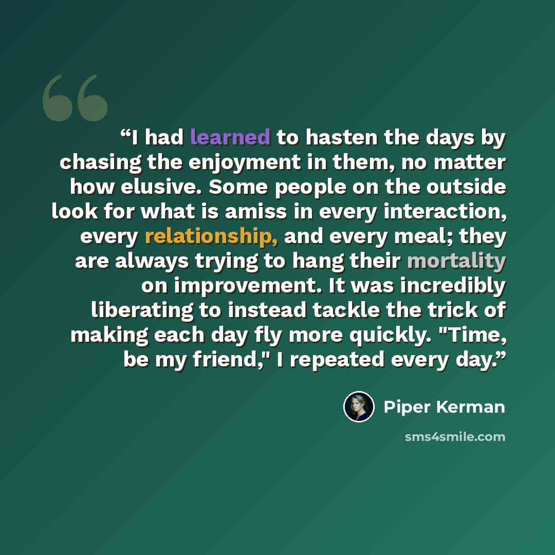 “I had learned to hasten the days by chasing the enjoyment in them, no matter how elusive. Some people on the outside look for what is amiss in every interaction, every relationship, and every meal; they are always trying to hang their mortality on improvement. It was incredibly liberating to…” quote by Piper Kerman