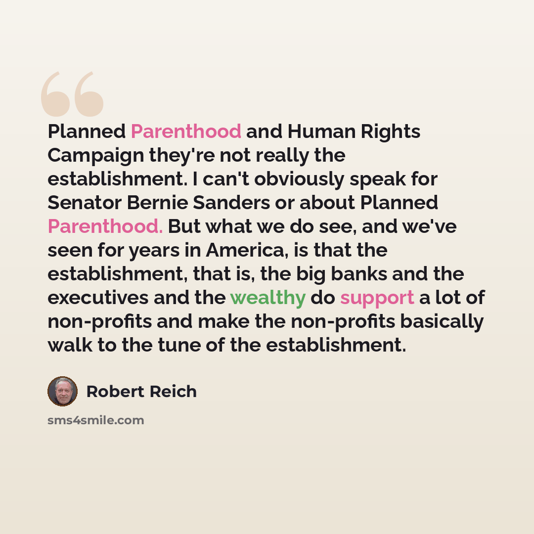 “Planned Parenthood and Human Rights Campaign they're not really the establishment. I can't obviously speak for Senator Bernie Sanders or about Planned Parenthood. But what we do see, and we've seen for years in America, is that the establishment, that is, the big banks and the executives and the…” quote by Robert Reich