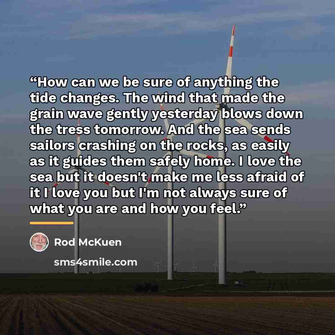 “How can we be sure of anything the tide changes. The wind that made the grain wave gently yesterday blows down the tress tomorrow. And the sea sends sailors crashing on the rocks, as easily as it guides them safely home. I love the sea but it doesn't make me less afraid of it I love you but I'm…” quote by Rod McKuen