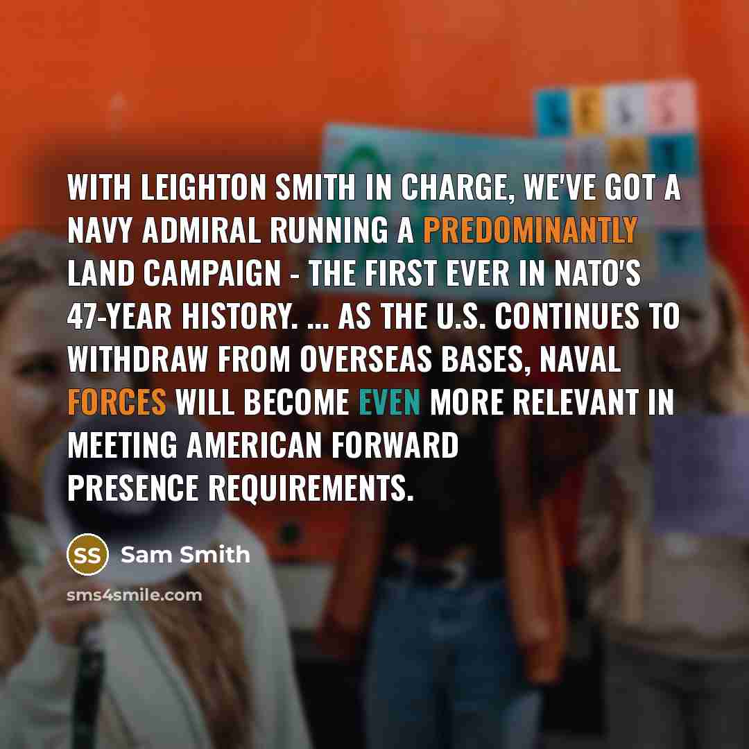 “With Leighton Smith in charge, we've got a Navy admiral running a predominantly land campaign - the first ever in NATO's 47-year history. ... As the U.S. continues to withdraw from overseas bases, Naval Forces will become even more relevant in meeting American forward presence requirements.” quote by Sam Smith