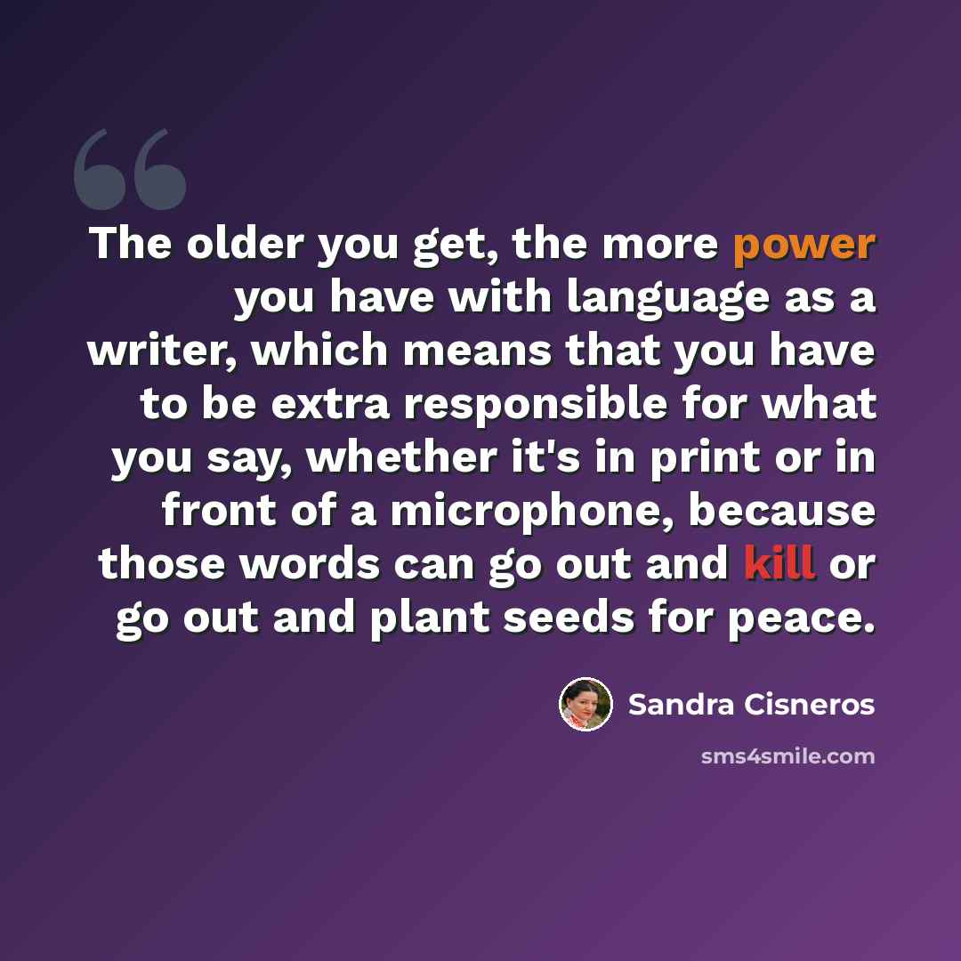 “The older you get, the more power you have with language as a writer, which means that you have to be extra responsible for what you say, whether it's in print or in front of a microphone, because those words can go out and kill or go out and plant seeds for peace.” quote by Sandra Cisneros