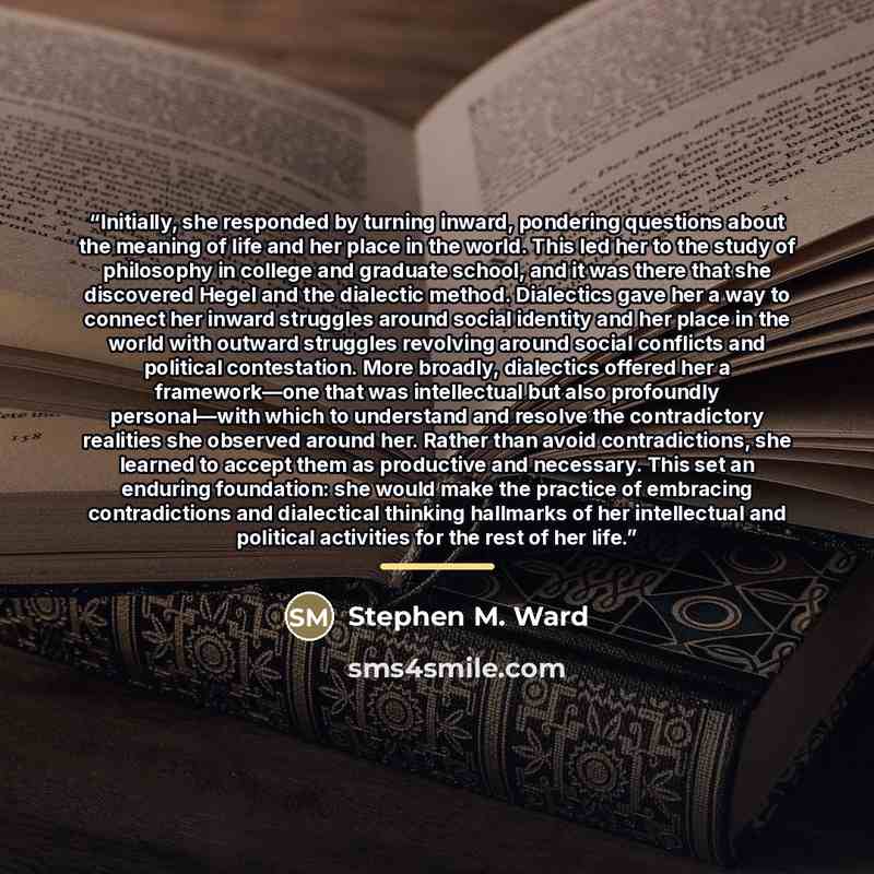 “Initially, she responded by turning inward, pondering questions about the meaning of life and her place in the world. This led her to the study of philosophy in college and graduate school, and it was there that she discovered Hegel and the dialectic method. Dialectics gave her a way to connect…” quote by Stephen M. Ward