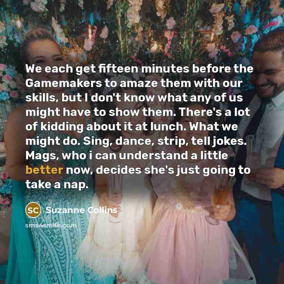 “We each get fifteen minutes before the Gamemakers to amaze them with our skills, but I don't know what any of us might have to show them. There's a lot of kidding about it at lunch. What we might do. Sing, dance, strip, tell jokes. Mags, who i can understand a little better now, decides she's just…” quote by Suzanne Collins