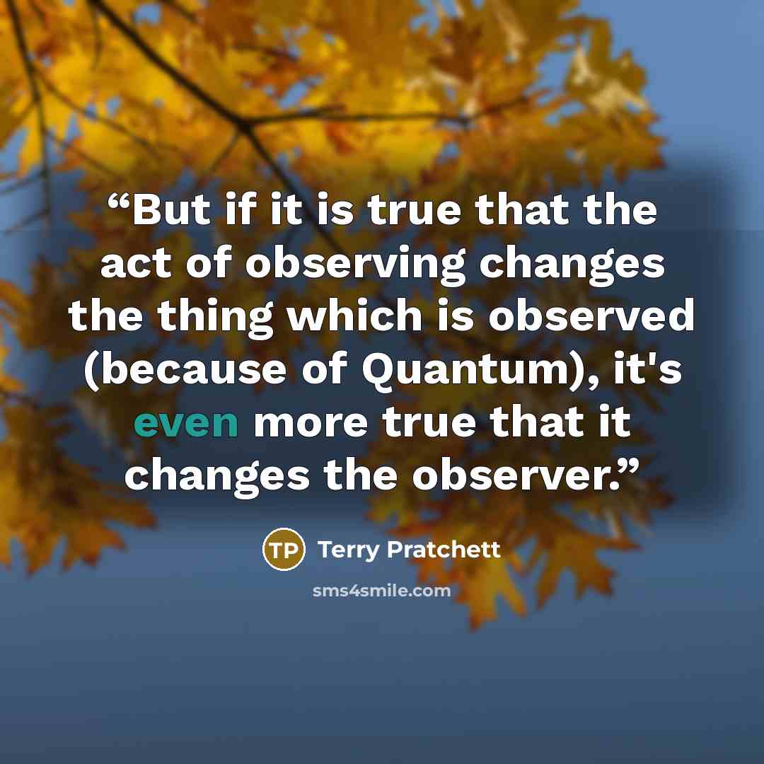 “But if it is true that the act of observing changes the thing which is observed (because of Quantum), it's even more true that it changes the observer.” quote by Terry Pratchett