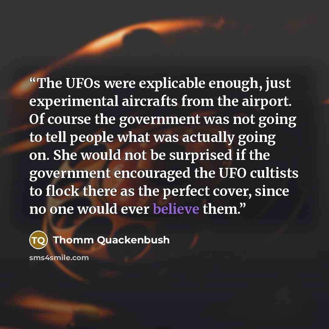 “The UFOs were explicable enough, just experimental aircrafts from the airport. Of course the government was not going to tell people what was actually going on. She would not be surprised if the government encouraged the UFO cultists to flock there as the perfect cover, since no one would ever…” quote by Thomm Quackenbush
