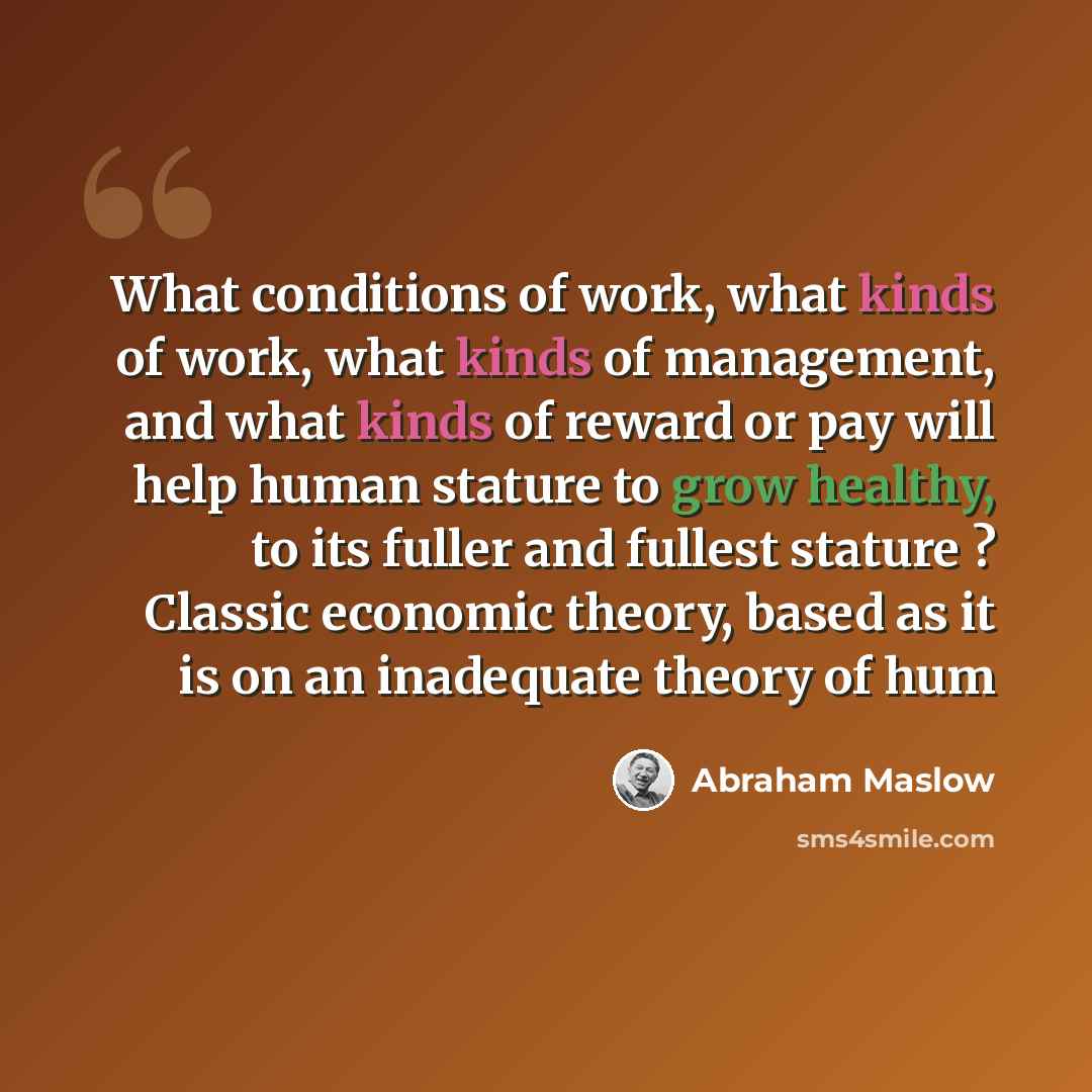 “What conditions of work, what kinds of work, what kinds of management, and what kinds of reward or pay will help human stature to grow healthy, to its fuller and fullest stature ? Classic economic theory, based as it is on an inadequate theory of hum” quote by Abraham Maslow