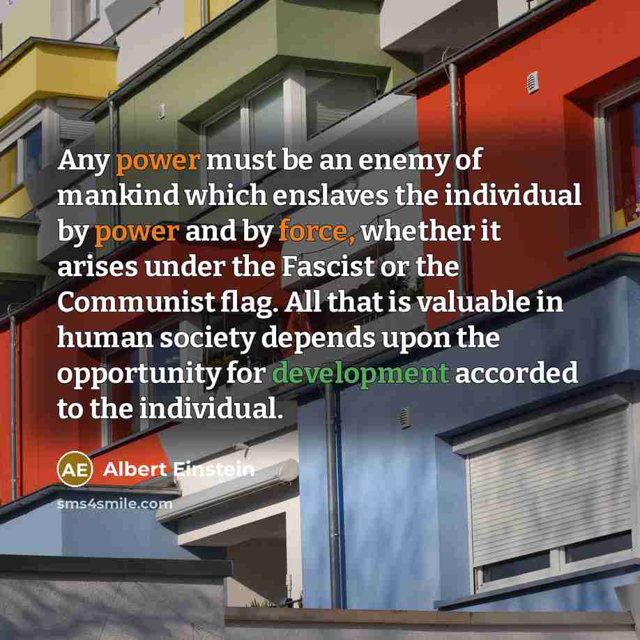 “Any power must be an enemy of mankind which enslaves the individual by power and by force, whether it arises under the Fascist or the Communist flag. All that is valuable in human society depends upon the opportunity for development accorded to the individual.” quote by Albert Einstein
